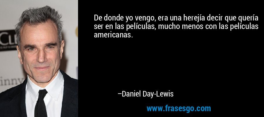 De donde yo vengo, era una herejía decir que quería ser en las películas, mucho menos con las películas americanas. – Daniel Day-Lewis