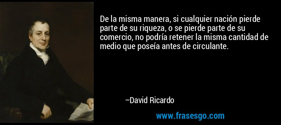 De la misma manera, si cualquier nación pierde parte de su riqueza, o se pierde parte de su comercio, no podría retener la misma cantidad de medio que poseía antes de circulante. – David Ricardo