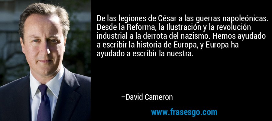 De las legiones de César a las guerras napoleónicas. Desde la Reforma, la Ilustración y la revolución industrial a la derrota del nazismo. Hemos ayudado a escribir la historia de Europa, y Europa ha ayudado a escribir la nuestra. – David Cameron