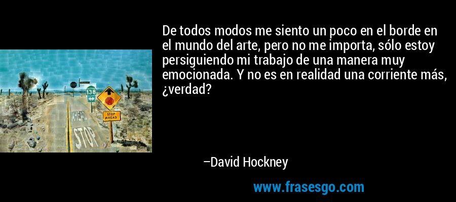 De todos modos me siento un poco en el borde en el mundo del arte, pero no me importa, sólo estoy persiguiendo mi trabajo de una manera muy emocionada. Y no es en realidad una corriente más, ¿verdad? – David Hockney
