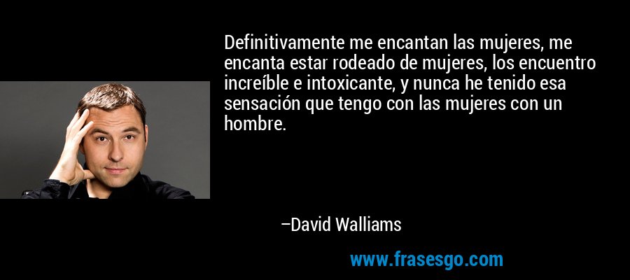 Definitivamente me encantan las mujeres, me encanta estar rodeado de mujeres, los encuentro increíble e intoxicante, y nunca he tenido esa sensación que tengo con las mujeres con un hombre. – David Walliams