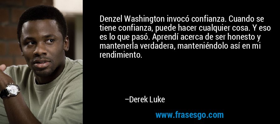 Denzel Washington invocó confianza. Cuando se tiene confianza, puede hacer cualquier cosa. Y eso es lo que pasó. Aprendí acerca de ser honesto y mantenerla verdadera, manteniéndolo así en mi rendimiento. – Derek Luke