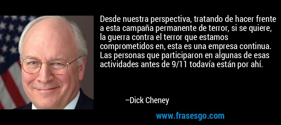 Desde nuestra perspectiva, tratando de hacer frente a esta campaña permanente de terror, si se quiere, la guerra contra el terror que estamos comprometidos en, esta es una empresa continua. Las personas que participaron en algunas de esas actividades antes de 9/11 todavía están por ahí. – Dick Cheney