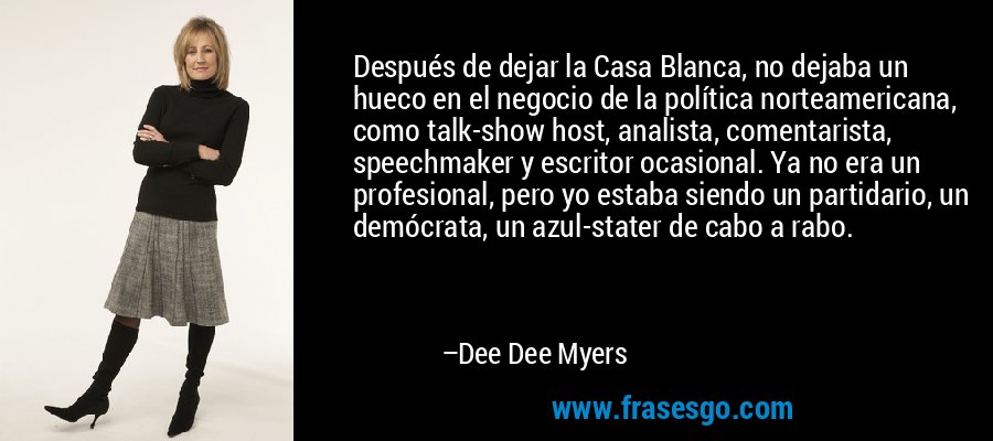 Después de dejar la Casa Blanca, no dejaba un hueco en el negocio de la política norteamericana, como talk-show host, analista, comentarista, speechmaker y escritor ocasional. Ya no era un profesional, pero yo estaba siendo un partidario, un demócrata, un azul-stater de cabo a rabo. – Dee Dee Myers