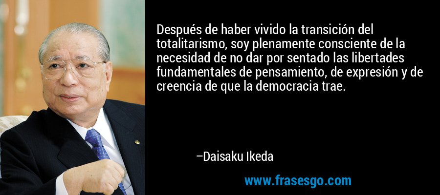 Después de haber vivido la transición del totalitarismo, soy plenamente consciente de la necesidad de no dar por sentado las libertades fundamentales de pensamiento, de expresión y de creencia de que la democracia trae. – Daisaku Ikeda