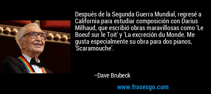 Después de la Segunda Guerra Mundial, regresé a California para estudiar composición con Darius Milhaud, que escribió obras maravillosas como 'Le Boeuf sur le Toit' y 'La excreción du Monde. Me gusta especialmente su obra para dos pianos, 'Scaramouche'. – Dave Brubeck