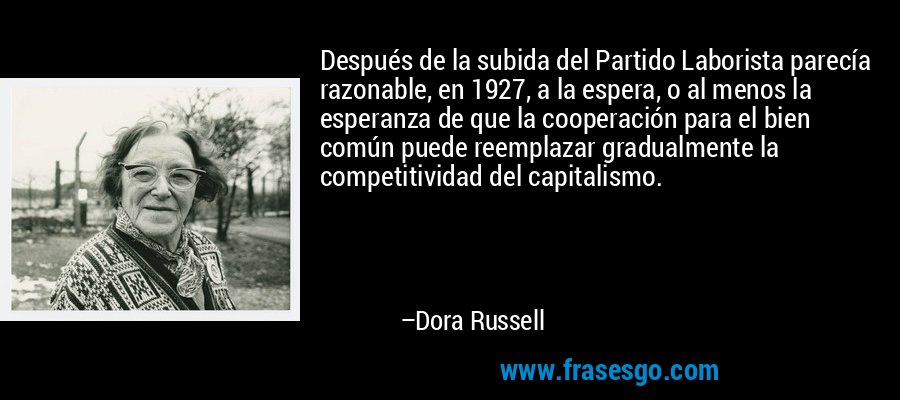 Después de la subida del Partido Laborista parecía razonable, en 1927, a la espera, o al menos la esperanza de que la cooperación para el bien común puede reemplazar gradualmente la competitividad del capitalismo. – Dora Russell