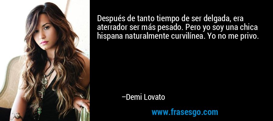 Después de tanto tiempo de ser delgada, era aterrador ser más pesado. Pero yo soy una chica hispana naturalmente curvilínea. Yo no me privo. – Demi Lovato