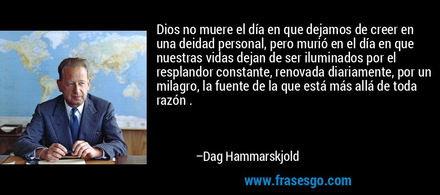 Dios no muere el día en que dejamos de creer en una deidad personal, pero murió en el día en que nuestras vidas dejan de ser iluminados por el resplandor constante, renovada diariamente, por un milagro, la fuente de la que está más allá de toda razón . – Dag Hammarskjold