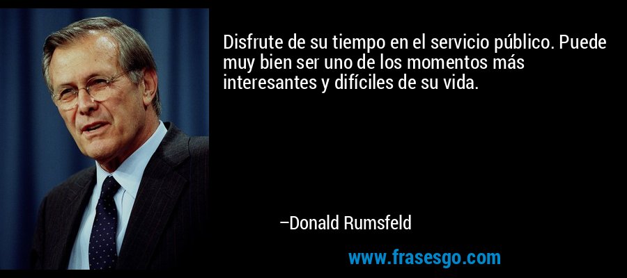 Disfrute de su tiempo en el servicio público. Puede muy bien ser uno de los momentos más interesantes y difíciles de su vida. – Donald Rumsfeld