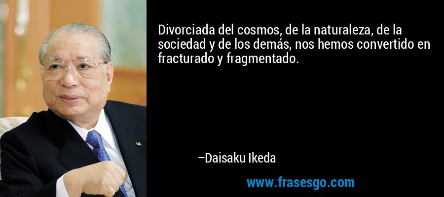 Divorciada del cosmos, de la naturaleza, de la sociedad y de los demás, nos hemos convertido en fracturado y fragmentado. – Daisaku Ikeda