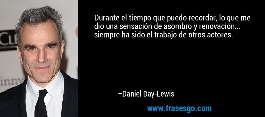 Durante el tiempo que puedo recordar, lo que me dio una sensación de asombro y renovación... siempre ha sido el trabajo de otros actores. – Daniel Day-Lewis