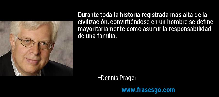 Durante toda la historia registrada más alta de la civilización, convirtiéndose en un hombre se define mayoritariamente como asumir la responsabilidad de una familia. – Dennis Prager