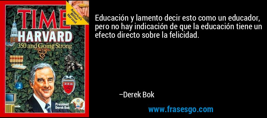 Educación y lamento decir esto como un educador, pero no hay indicación de que la educación tiene un efecto directo sobre la felicidad. – Derek Bok