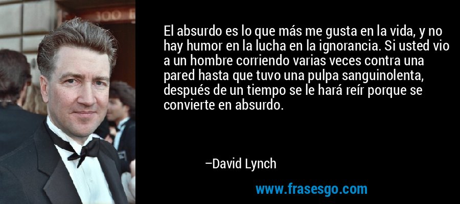 El absurdo es lo que más me gusta en la vida, y no hay humor en la lucha en la ignorancia. Si usted vio a un hombre corriendo varias veces contra una pared hasta que tuvo una pulpa sanguinolenta, después de un tiempo se le hará reír porque se convierte en absurdo. – David Lynch