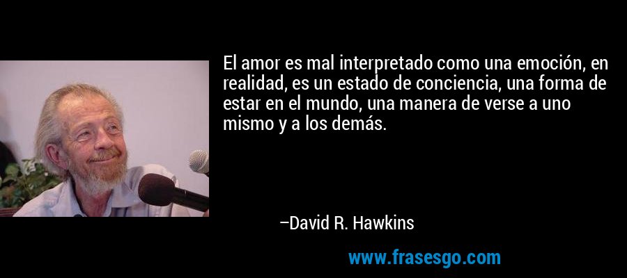 El amor es mal interpretado como una emoción, en realidad, es un estado de conciencia, una forma de estar en el mundo, una manera de verse a uno mismo y a los demás. – David R. Hawkins