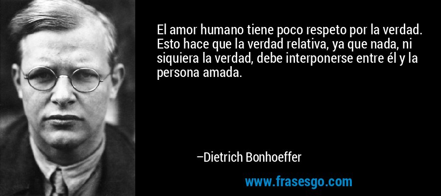 El amor humano tiene poco respeto por la verdad. Esto hace que la verdad relativa, ya que nada, ni siquiera la verdad, debe interponerse entre él y la persona amada. – Dietrich Bonhoeffer