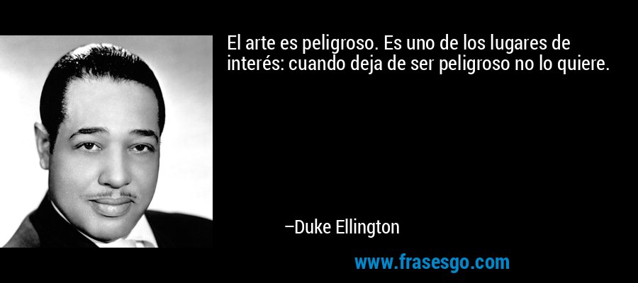El arte es peligroso. Es uno de los lugares de interés: cuando deja de ser peligroso no lo quiere. – Duke Ellington