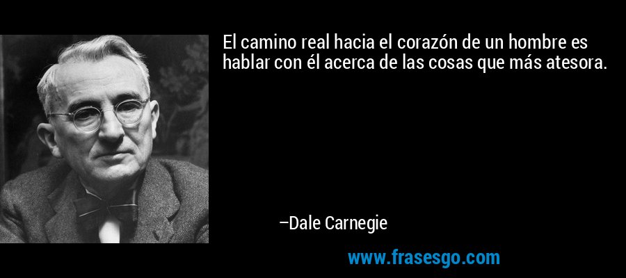 El camino real hacia el corazón de un hombre es hablar con él acerca de las cosas que más atesora. – Dale Carnegie
