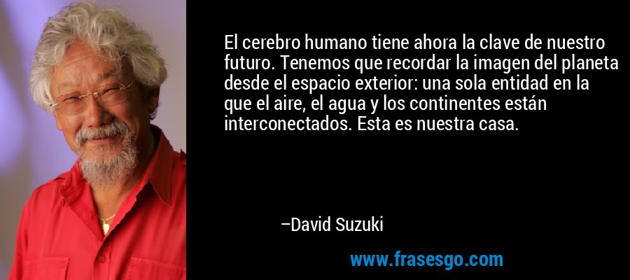 El cerebro humano tiene ahora la clave de nuestro futuro. Tenemos que recordar la imagen del planeta desde el espacio exterior: una sola entidad en la que el aire, el agua y los continentes están interconectados. Esta es nuestra casa. – David Suzuki