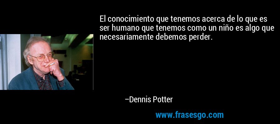 El conocimiento que tenemos acerca de lo que es ser humano que tenemos como un niño es algo que necesariamente debemos perder. – Dennis Potter