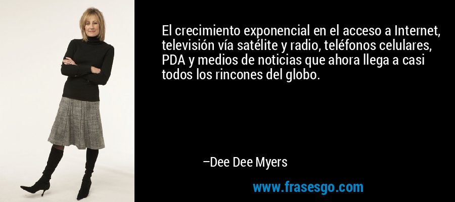 El crecimiento exponencial en el acceso a Internet, televisión vía satélite y radio, teléfonos celulares, PDA y medios de noticias que ahora llega a casi todos los rincones del globo. – Dee Dee Myers