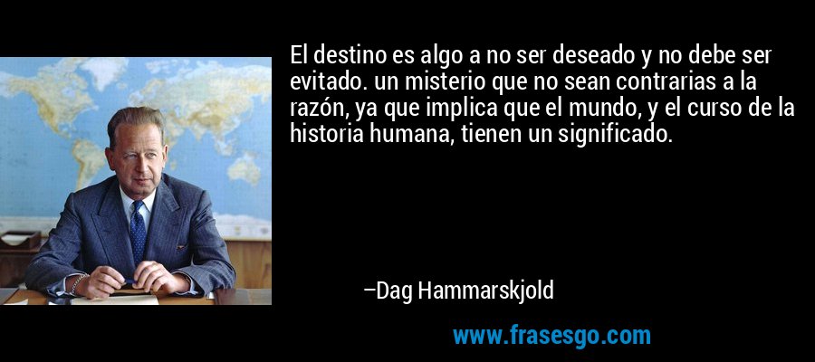 El destino es algo a no ser deseado y no debe ser evitado. un misterio que no sean contrarias a la razón, ya que implica que el mundo, y el curso de la historia humana, tienen un significado. – Dag Hammarskjold