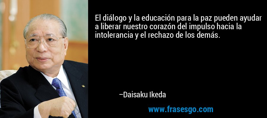 El diálogo y la educación para la paz pueden ayudar a liberar nuestro corazón del impulso hacia la intolerancia y el rechazo de los demás. – Daisaku Ikeda
