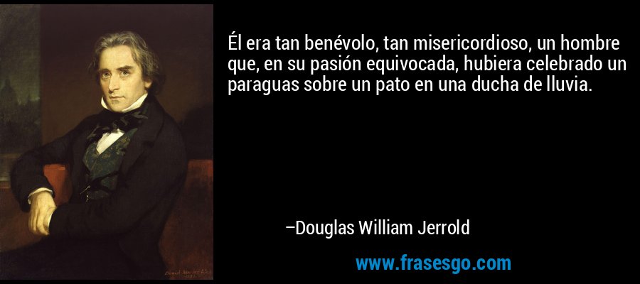 Él era tan benévolo, tan misericordioso, un hombre que, en su pasión equivocada, hubiera celebrado un paraguas sobre un pato en una ducha de lluvia. – Douglas William Jerrold