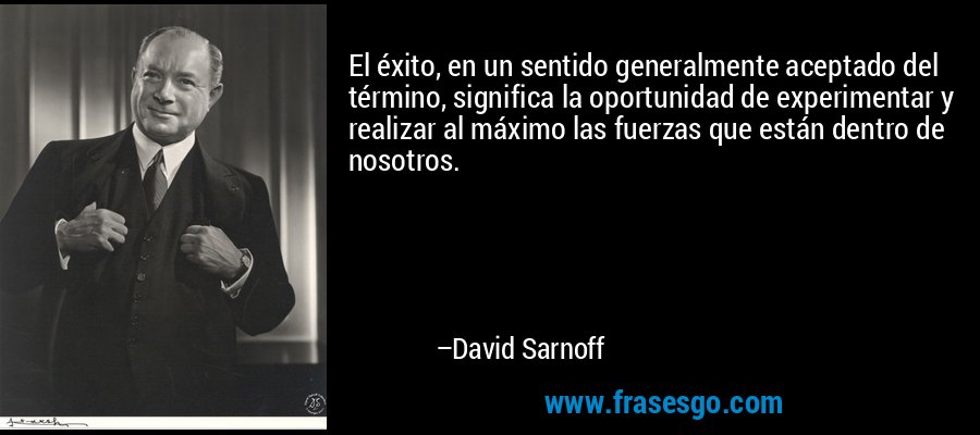 El éxito, en un sentido generalmente aceptado del término, significa la oportunidad de experimentar y realizar al máximo las fuerzas que están dentro de nosotros. – David Sarnoff