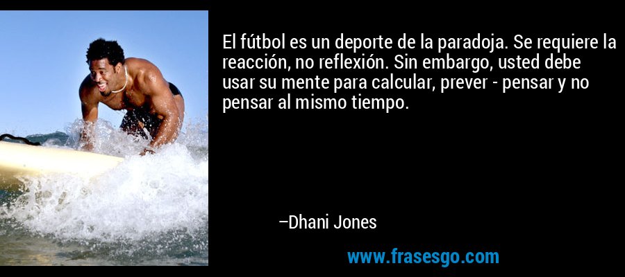El fútbol es un deporte de la paradoja. Se requiere la reacción, no reflexión. Sin embargo, usted debe usar su mente para calcular, prever - pensar y no pensar al mismo tiempo. – Dhani Jones