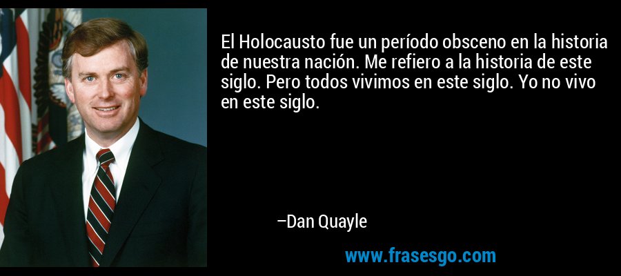 El Holocausto fue un período obsceno en la historia de nuestra nación. Me refiero a la historia de este siglo. Pero todos vivimos en este siglo. Yo no vivo en este siglo. – Dan Quayle