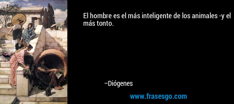 El hombre es el más inteligente de los animales -y el más tonto. – Diógenes