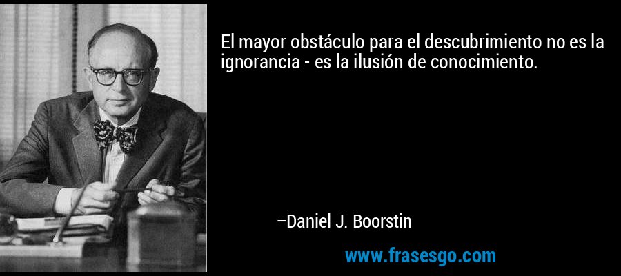 El mayor obstáculo para el descubrimiento no es la ignorancia - es la ilusión de conocimiento. – Daniel J. Boorstin