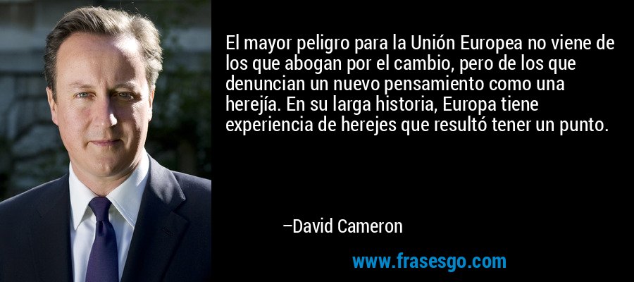 El mayor peligro para la Unión Europea no viene de los que abogan por el cambio, pero de los que denuncian un nuevo pensamiento como una herejía. En su larga historia, Europa tiene experiencia de herejes que resultó tener un punto. – David Cameron