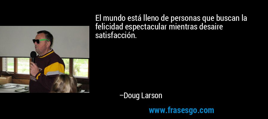 El mundo está lleno de personas que buscan la felicidad espectacular mientras desaire satisfacción. – Doug Larson