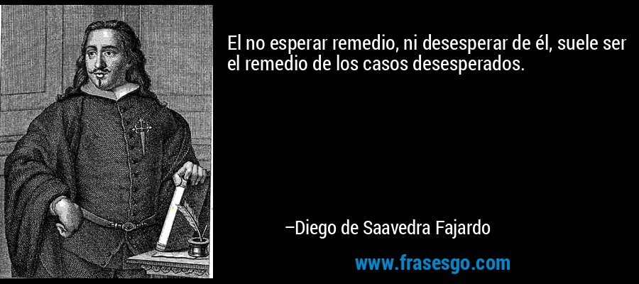 El no esperar remedio, ni desesperar de él, suele ser el remedio de los casos desesperados. – Diego de Saavedra Fajardo