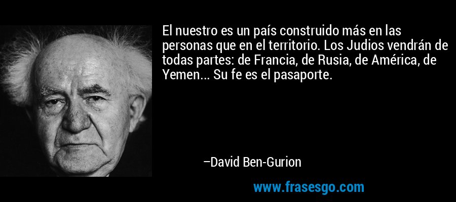 El nuestro es un país construido más en las personas que en el territorio. Los Judios vendrán de todas partes: de Francia, de Rusia, de América, de Yemen... Su fe es el pasaporte. – David Ben-Gurion