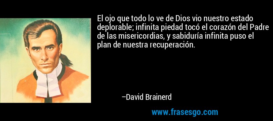 El ojo que todo lo ve de Dios vio nuestro estado deplorable; infinita piedad tocó el corazón del Padre de las misericordias, y sabiduría infinita puso el plan de nuestra recuperación. – David Brainerd