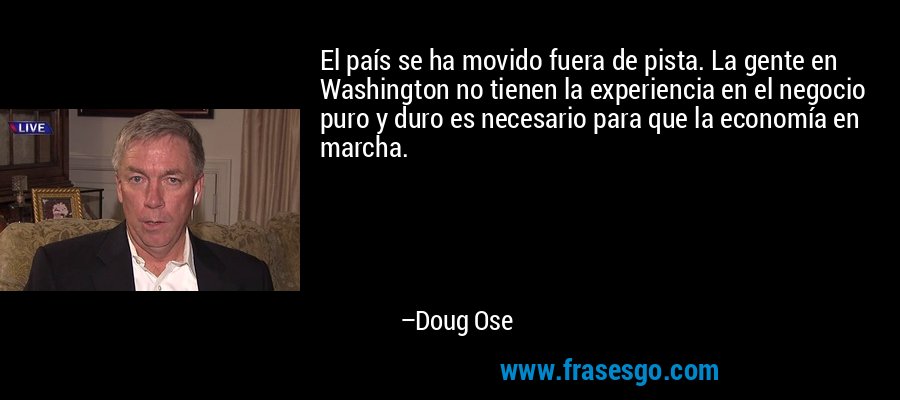El país se ha movido fuera de pista. La gente en Washington no tienen la experiencia en el negocio puro y duro es necesario para que la economía en marcha. – Doug Ose