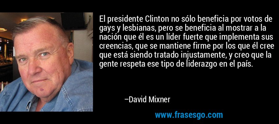 El presidente Clinton no sólo beneficia por votos de gays y lesbianas, pero se beneficia al mostrar a la nación que él es un líder fuerte que implementa sus creencias, que se mantiene firme por los que él cree que está siendo tratado injustamente, y creo que la gente respeta ese tipo de liderazgo en el país. – David Mixner