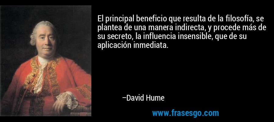 El principal beneficio que resulta de la filosofía, se plantea de una manera indirecta, y procede más de su secreto, la influencia insensible, que de su aplicación inmediata. – David Hume