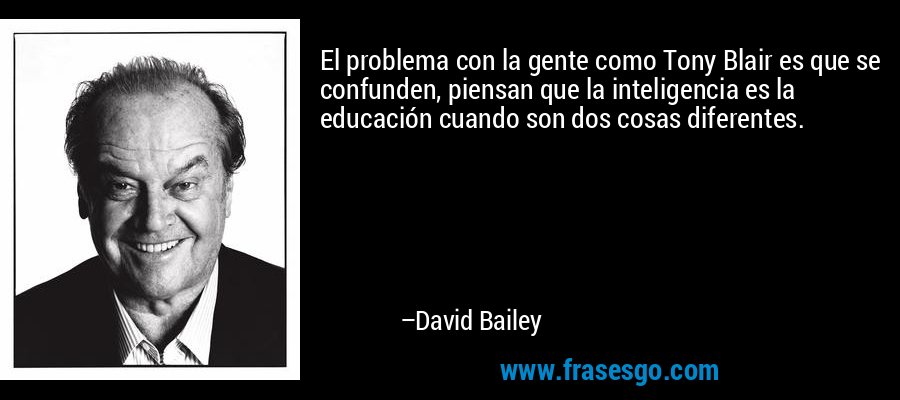 El problema con la gente como Tony Blair es que se confunden, piensan que la inteligencia es la educación cuando son dos cosas diferentes. – David Bailey