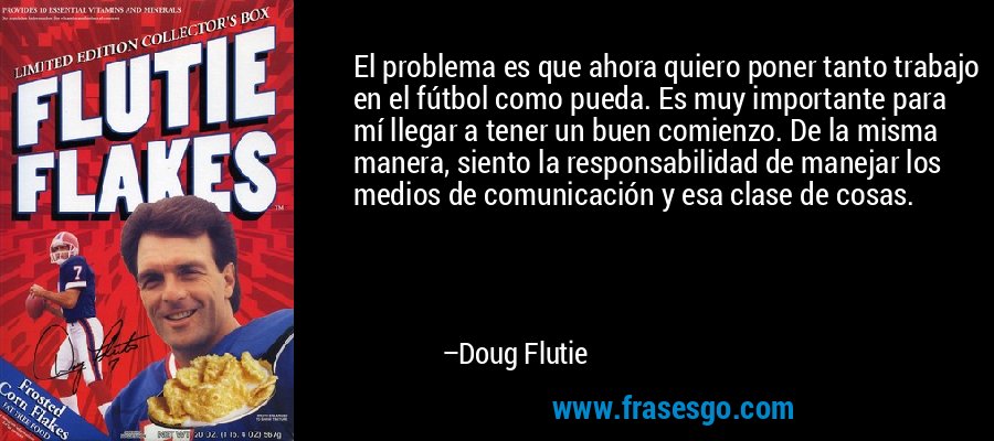 El problema es que ahora quiero poner tanto trabajo en el fútbol como pueda. Es muy importante para mí llegar a tener un buen comienzo. De la misma manera, siento la responsabilidad de manejar los medios de comunicación y esa clase de cosas. – Doug Flutie