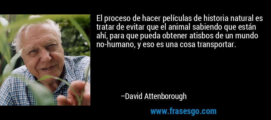 El proceso de hacer películas de historia natural es tratar de evitar que el animal sabiendo que están ahí, para que pueda obtener atisbos de un mundo no-humano, y eso es una cosa transportar. – David Attenborough
