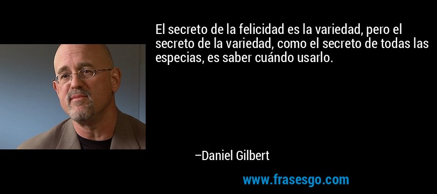 El secreto de la felicidad es la variedad, pero el secreto de la variedad, como el secreto de todas las especias, es saber cuándo usarlo. – Daniel Gilbert