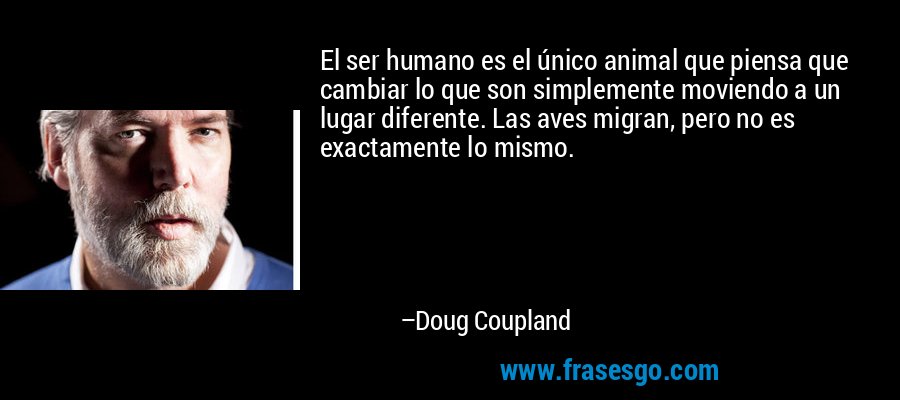 El ser humano es el único animal que piensa que cambiar lo que son simplemente moviendo a un lugar diferente. Las aves migran, pero no es exactamente lo mismo. – Doug Coupland