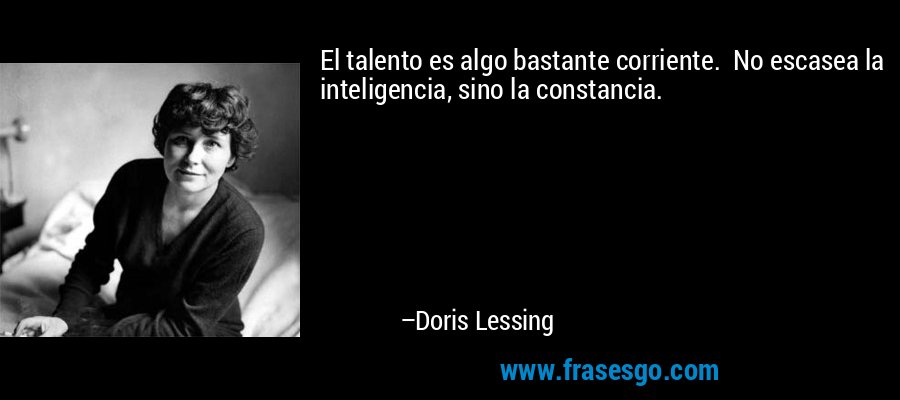 El talento es algo bastante corriente.  No escasea la inteligencia, sino la constancia. – Doris Lessing