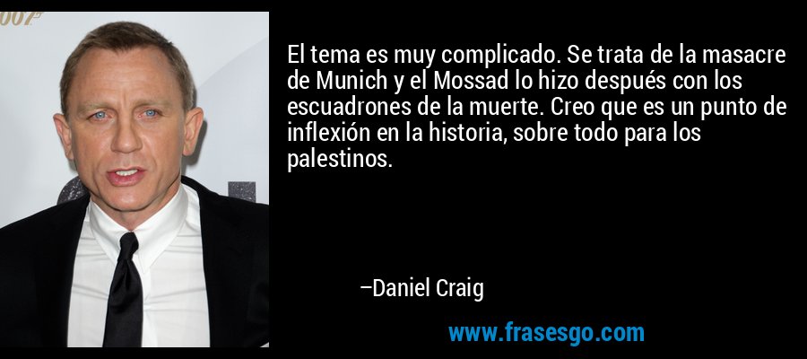 El tema es muy complicado. Se trata de la masacre de Munich y el Mossad lo hizo después con los escuadrones de la muerte. Creo que es un punto de inflexión en la historia, sobre todo para los palestinos. – Daniel Craig