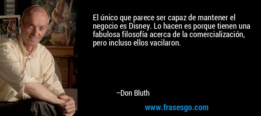 El único que parece ser capaz de mantener el negocio es Disney. Lo hacen es porque tienen una fabulosa filosofía acerca de la comercialización, pero incluso ellos vacilaron. – Don Bluth